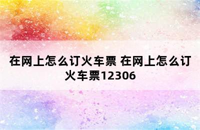 在网上怎么订火车票 在网上怎么订火车票12306